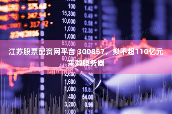 江苏股票配资网平台 300857，拟不超110亿元采购服务器